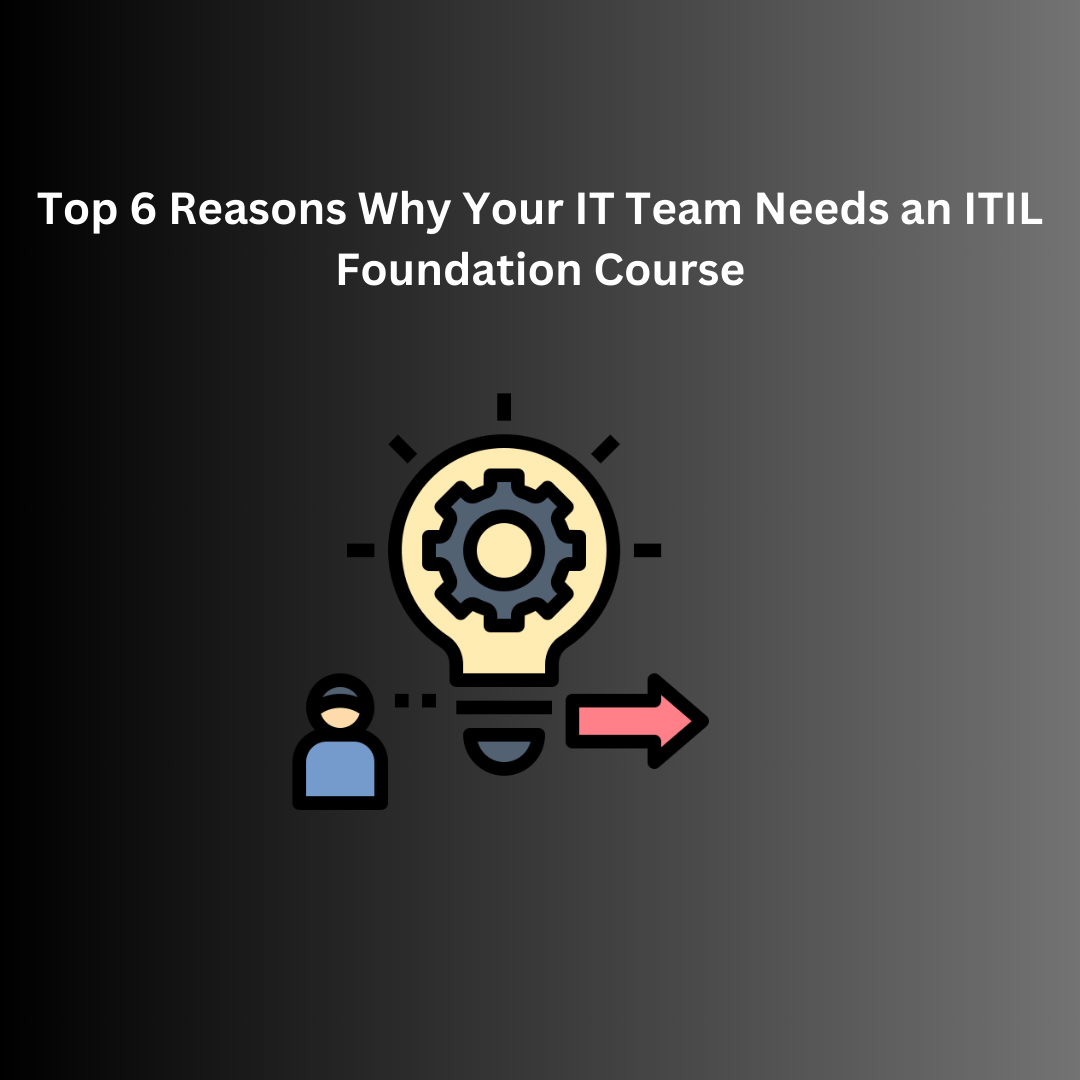 Top 6 Reasons Why Your IT Team Needs an ITIL Foundation Course